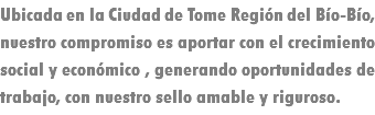 Ubicada en la Ciudad de Tome Región del Bío-Bío, nuestro compromiso es aportar con el crecimiento social y económico , generando oportunidades de trabajo, con nuestro sello amable y riguroso.
